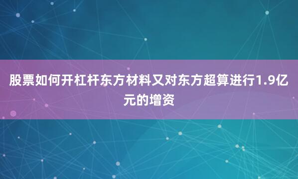 股票如何开杠杆东方材料又对东方超算进行1.9亿元的增资