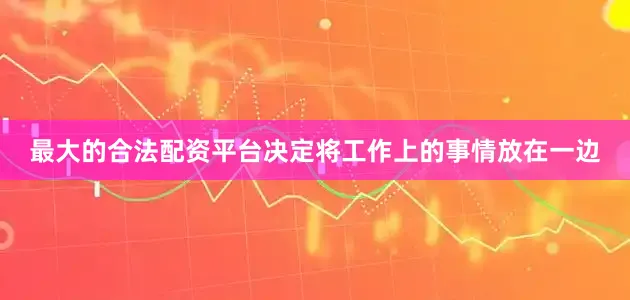 最大的合法配资平台决定将工作上的事情放在一边