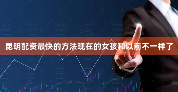 昆明配资最快的方法现在的女孩和以前不一样了