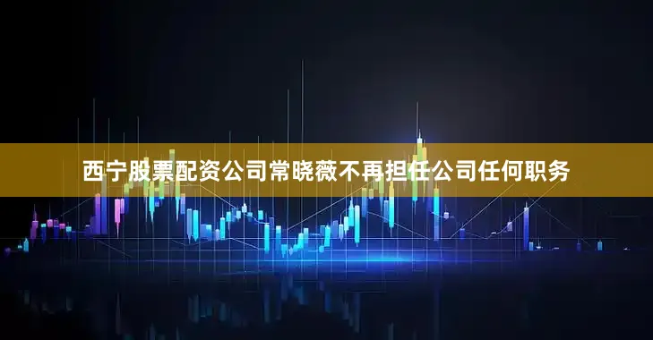 西宁股票配资公司常晓薇不再担任公司任何职务