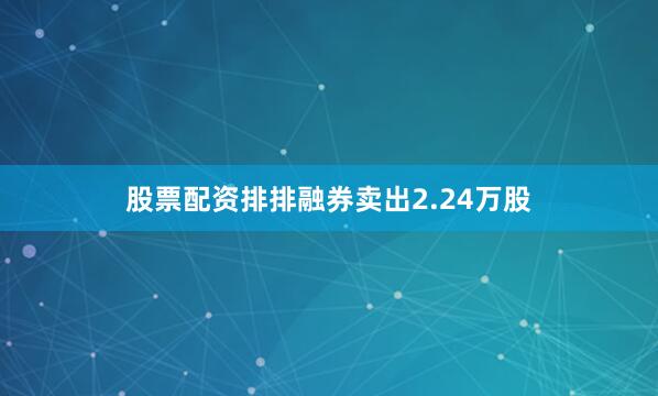 股票配资排排融券卖出2.24万股
