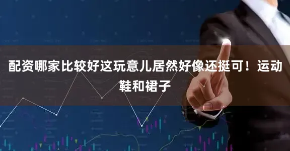 配资哪家比较好这玩意儿居然好像还挺可！运动鞋和裙子